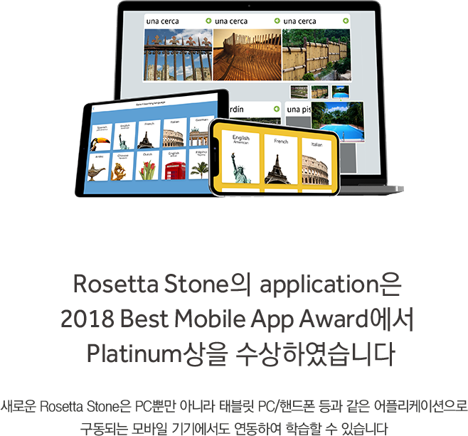 Rosetta Stone의 application은 
2018 Best Mobile App Award에서 
Platinum상을 수상하였습니다
새로운 Rosetta Stone은 PC뿐만 아니라 태블릿 PC/핸드폰 등과 같은 어플리케이션으로
구동되는 모바일 기기에서도 연동하여 학습할 수 있습니다